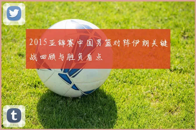 2015亚锦赛中国男篮对阵伊朗关键战回顾与胜负看点