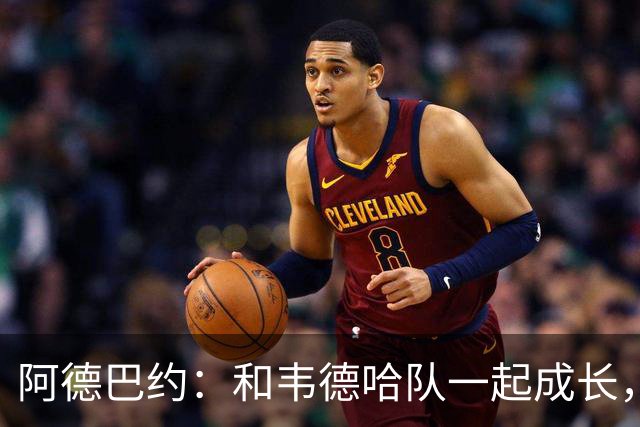 阿德巴约：和韦德哈队一起成长，像在篮球学校上课！