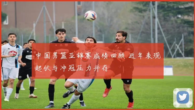 中国男篮亚锦赛成绩回顾 近年表现起伏与冲冠压力并存