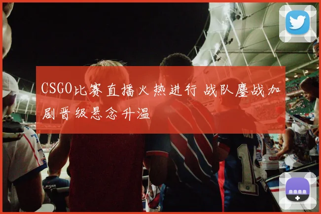 CSGO比赛直播火热进行 战队鏖战加剧晋级悬念升温