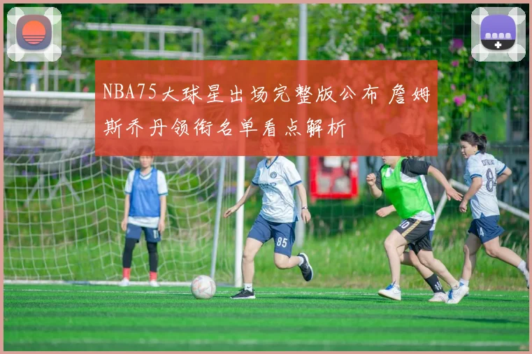 NBA75大球星出场完整版公布 詹姆斯乔丹领衔名单看点解析