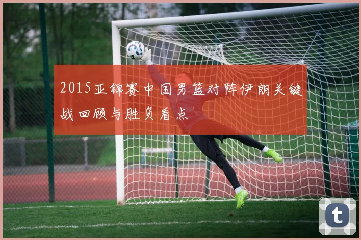 2015亚锦赛中国男篮对阵伊朗关键战回顾与胜负看点