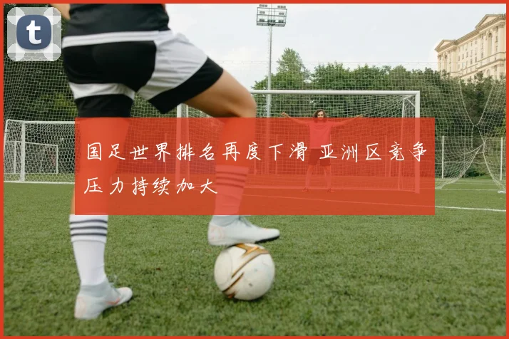 国足世界排名再度下滑 亚洲区竞争压力持续加大