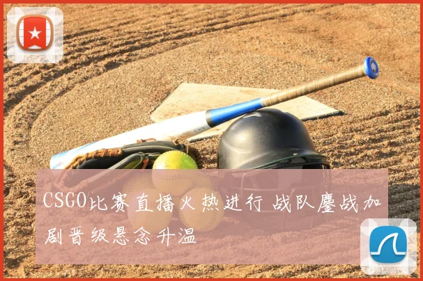 CSGO比赛直播火热进行 战队鏖战加剧晋级悬念升温