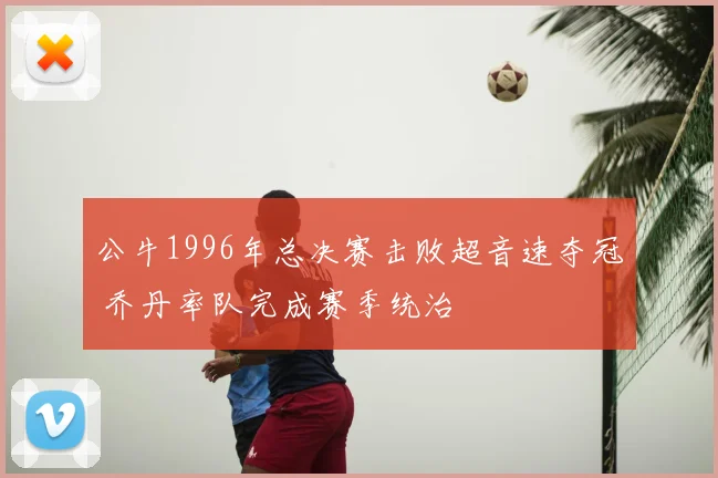 公牛1996年总决赛击败超音速夺冠 乔丹率队完成赛季统治