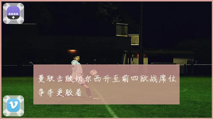 曼联击败切尔西升至前四欧战席位争夺更胶着