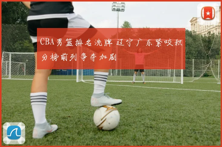 CBA男篮排名洗牌 辽宁广东紧咬积分榜前列争夺加剧