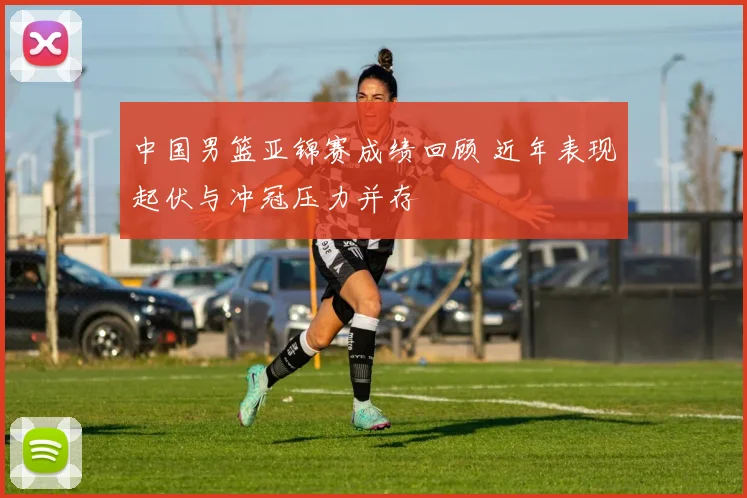 中国男篮亚锦赛成绩回顾 近年表现起伏与冲冠压力并存