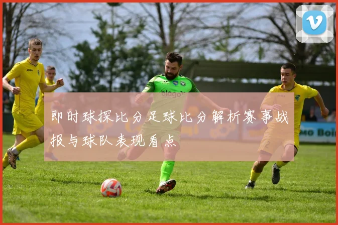 即时球探比分足球比分解析赛事战报与球队表现看点