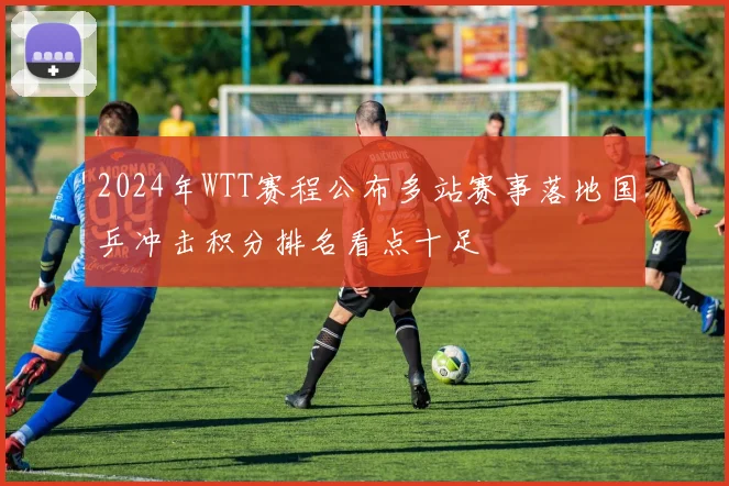 2024年WTT赛程公布多站赛事落地国乒冲击积分排名看点十足
