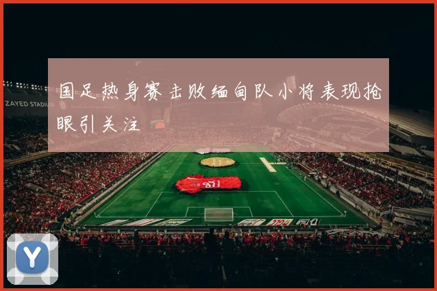 国足热身赛击败缅甸队小将表现抢眼引关注