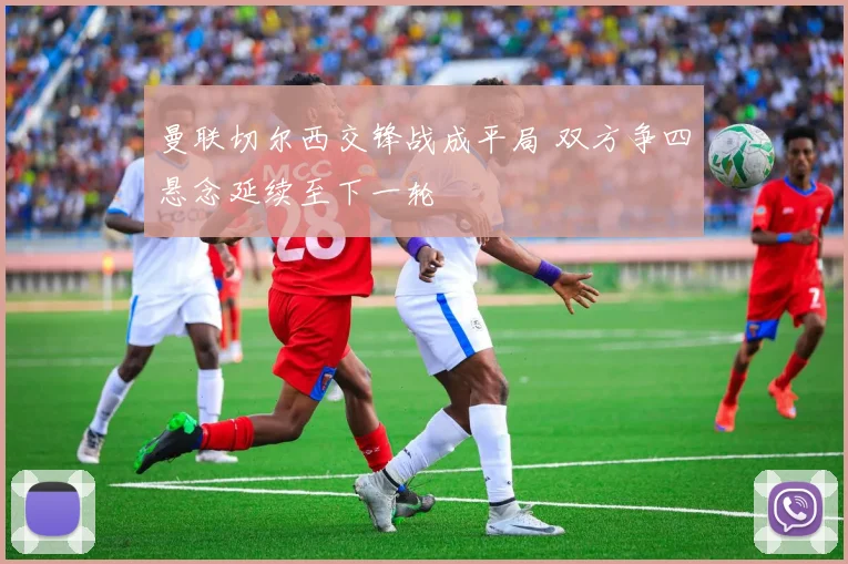 曼联切尔西交锋战成平局 双方争四悬念延续至下一轮