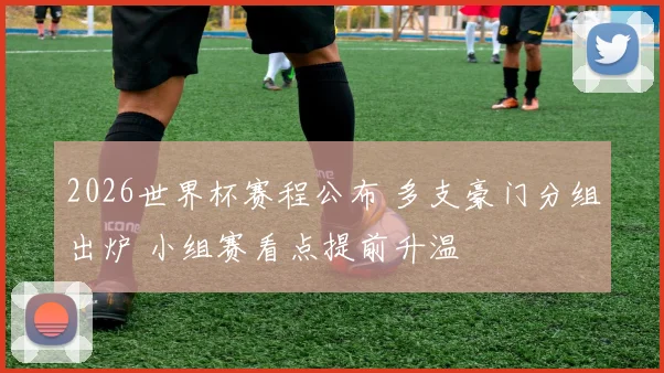 2026世界杯赛程公布 多支豪门分组出炉 小组赛看点提前升温