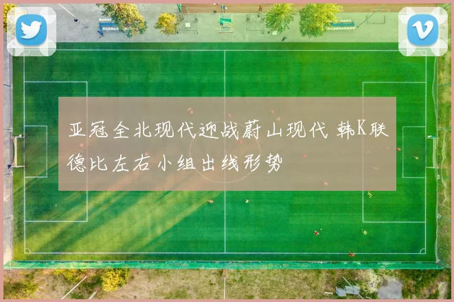 亚冠全北现代迎战蔚山现代 韩K联德比左右小组出线形势