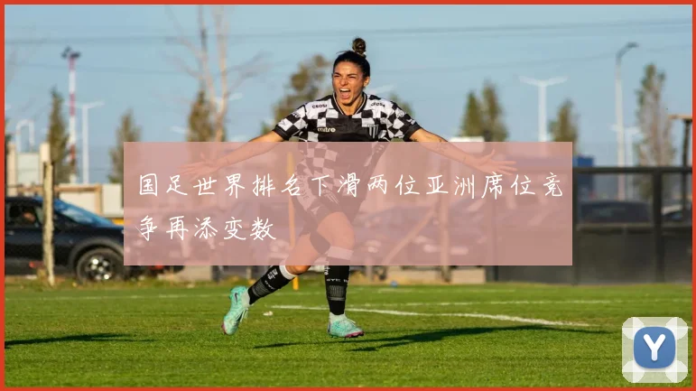 国足世界排名下滑两位亚洲席位竞争再添变数