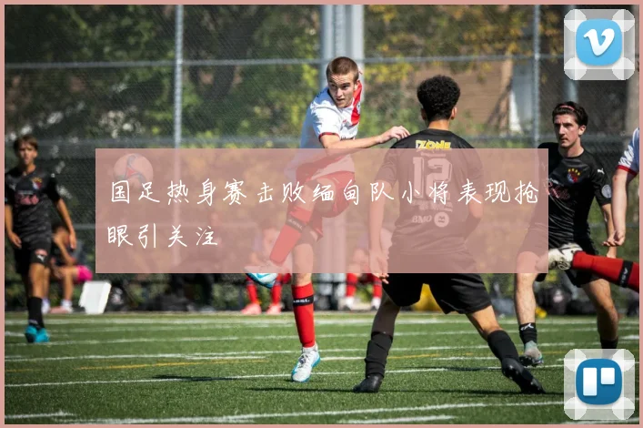 国足热身赛击败缅甸队小将表现抢眼引关注