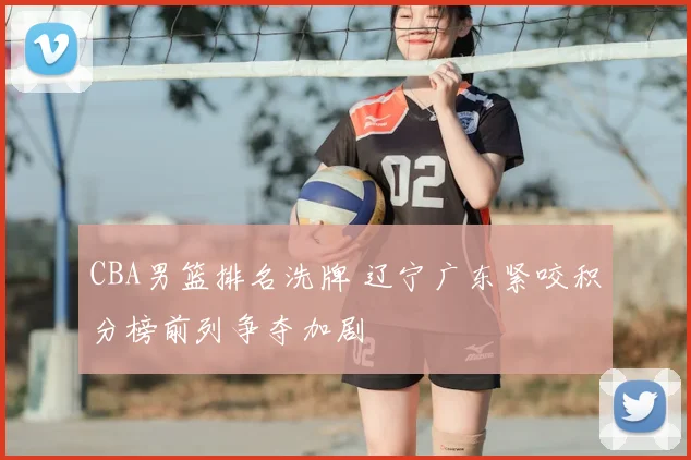 CBA男篮排名洗牌 辽宁广东紧咬积分榜前列争夺加剧