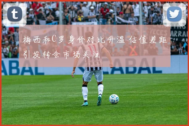 梅西和C罗身价对比升温 估值差距引发转会市场关注