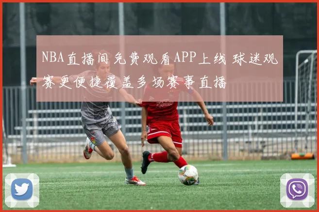 NBA直播间免费观看APP上线 球迷观赛更便捷覆盖多场赛事直播