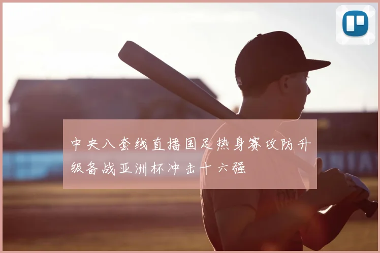 中央八套线直播国足热身赛攻防升级备战亚洲杯冲击十六强